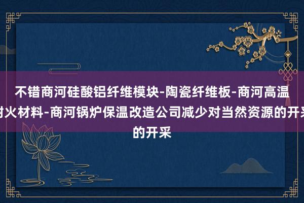 不错商河硅酸铝纤维模块-陶瓷纤维板-商河高温耐火材料-商河锅炉保温改造公司减少对当然资源的开采